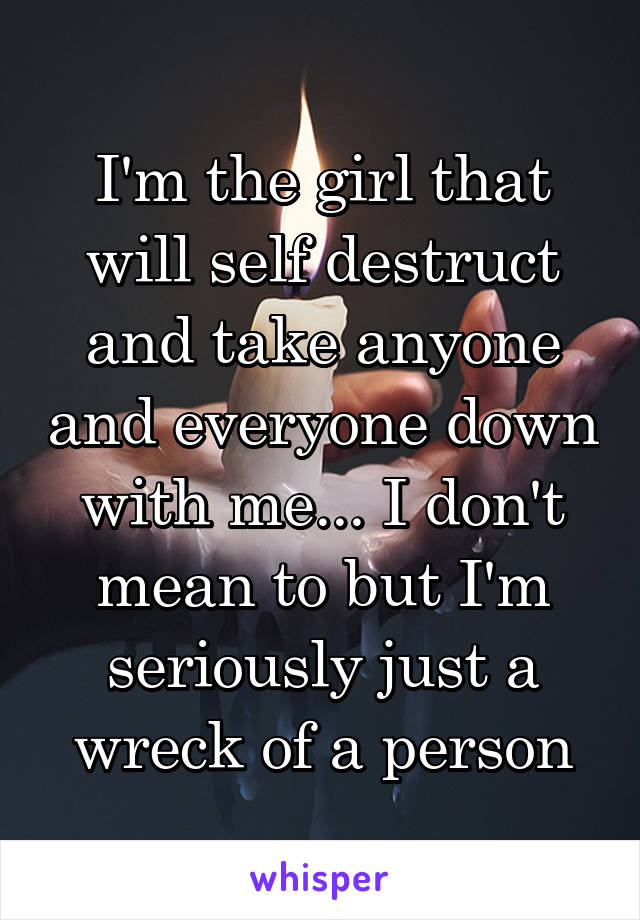 I'm the girl that will self destruct and take anyone and everyone down with me... I don't mean to but I'm seriously just a wreck of a person