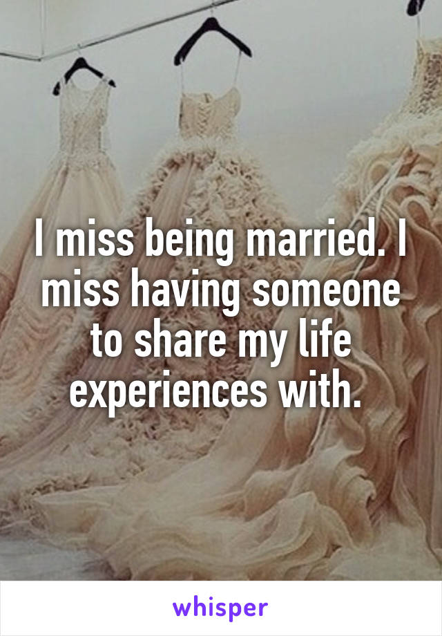 I miss being married. I miss having someone to share my life experiences with. 
