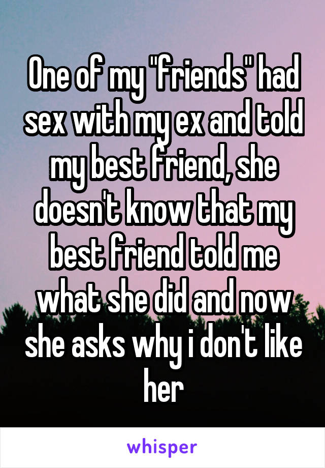 One of my "friends" had sex with my ex and told my best friend, she doesn't know that my best friend told me what she did and now she asks why i don't like her