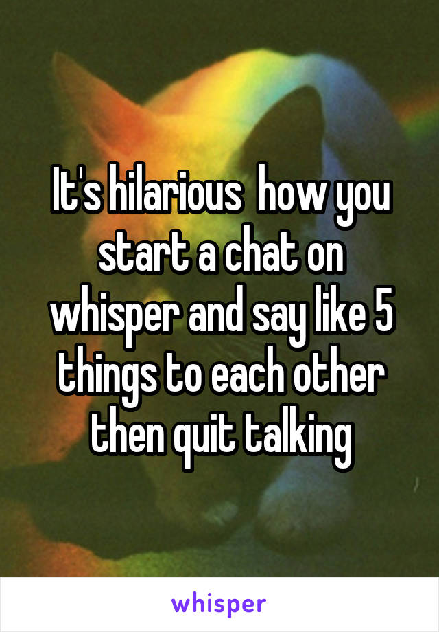 It's hilarious  how you start a chat on whisper and say like 5 things to each other then quit talking