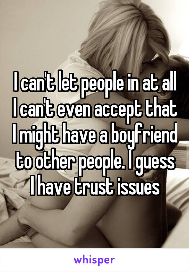 I can't let people in at all I can't even accept that I might have a boyfriend to other people. I guess I have trust issues
