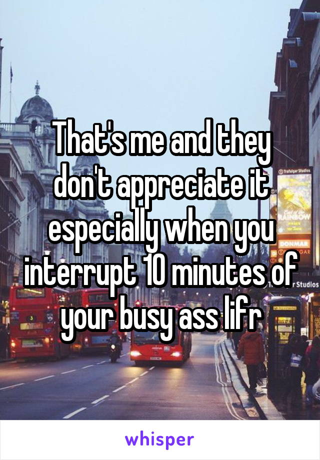 That's me and they don't appreciate it especially when you interrupt 10 minutes of your busy ass lifr