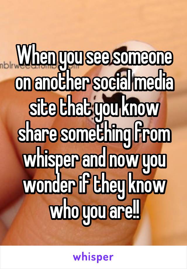 When you see someone on another social media site that you know share something from whisper and now you wonder if they know who you are!!