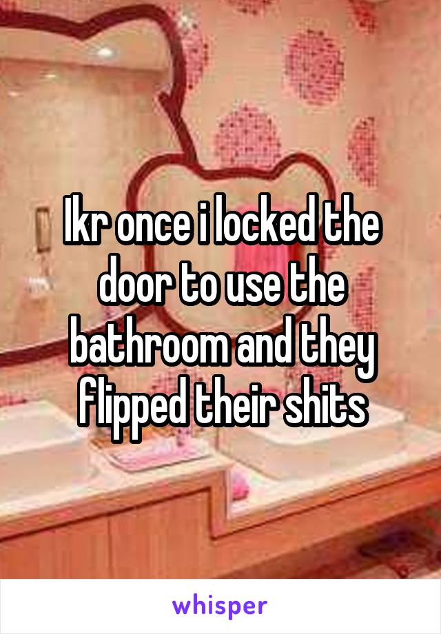 Ikr once i locked the door to use the bathroom and they flipped their shits