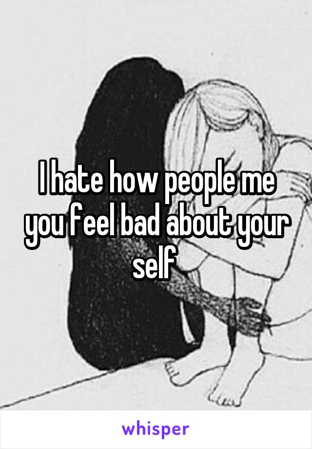 I hate how people me you feel bad about your self 