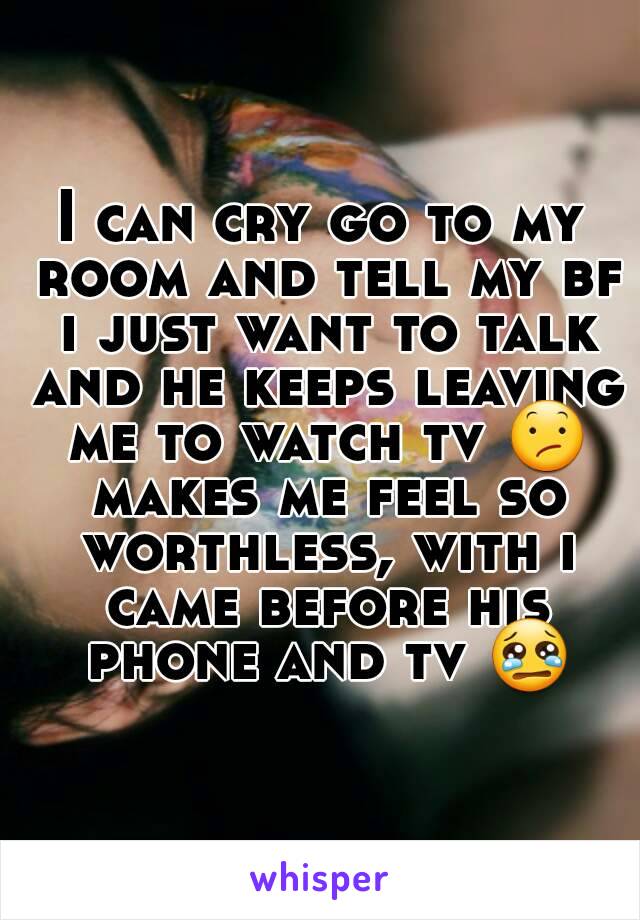 I can cry go to my room and tell my bf i just want to talk and he keeps leaving me to watch tv 😕 makes me feel so worthless, with i came before his phone and tv 😢
