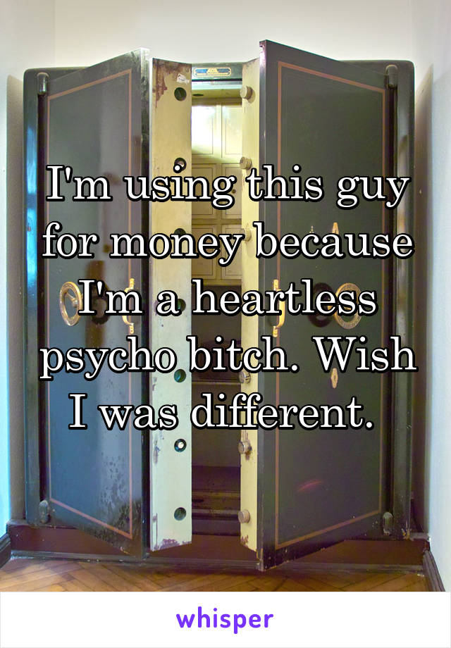 I'm using this guy for money because I'm a heartless psycho bitch. Wish I was different. 
