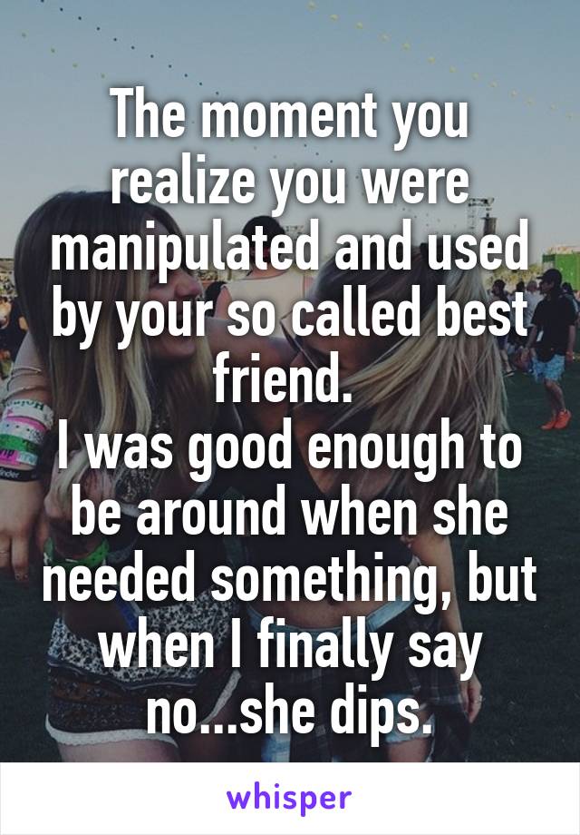 The moment you realize you were manipulated and used by your so called best friend. 
I was good enough to be around when she needed something, but when I finally say no...she dips.