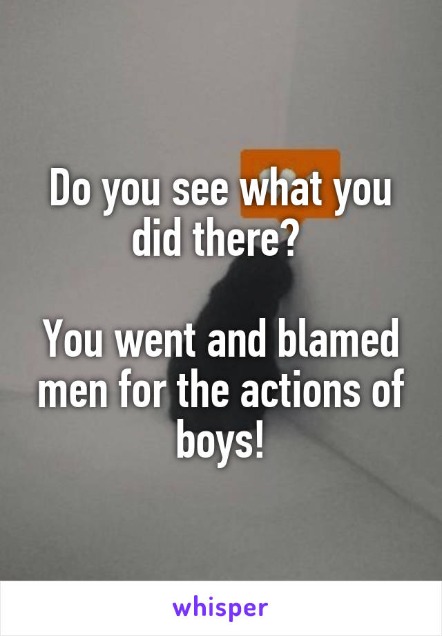 Do you see what you did there? 

You went and blamed men for the actions of boys!