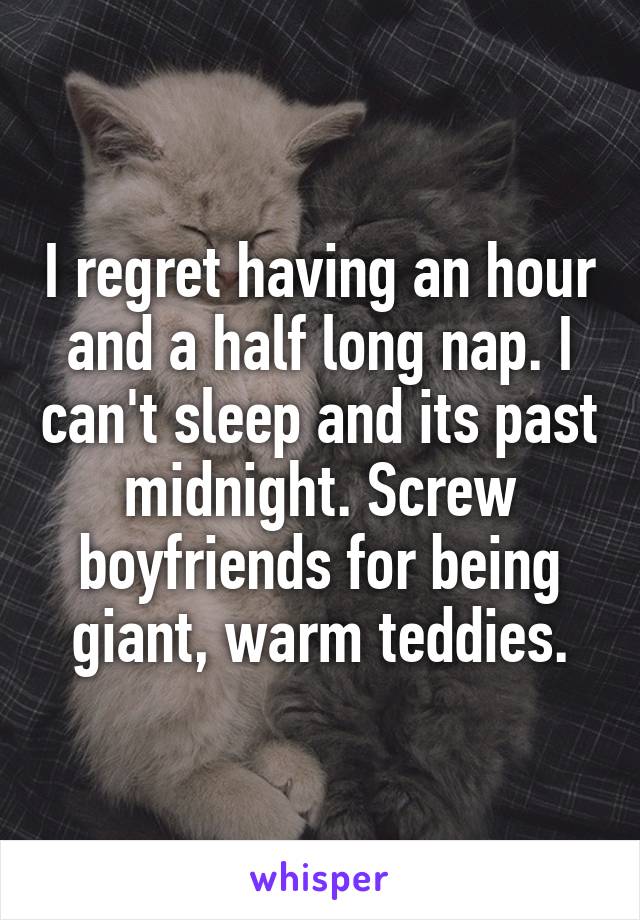 I regret having an hour and a half long nap. I can't sleep and its past midnight. Screw boyfriends for being giant, warm teddies.
