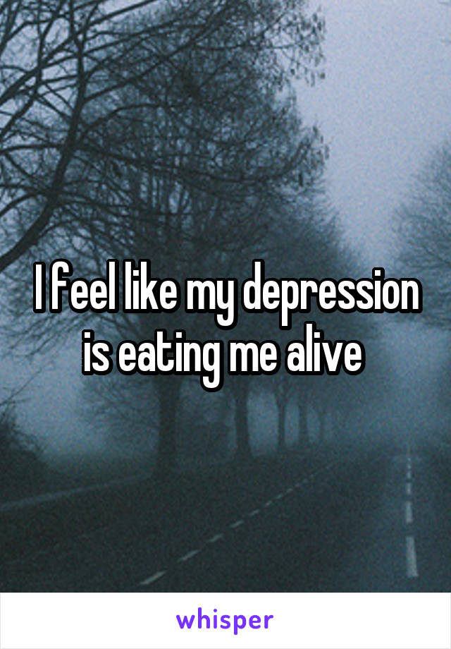 I feel like my depression is eating me alive 