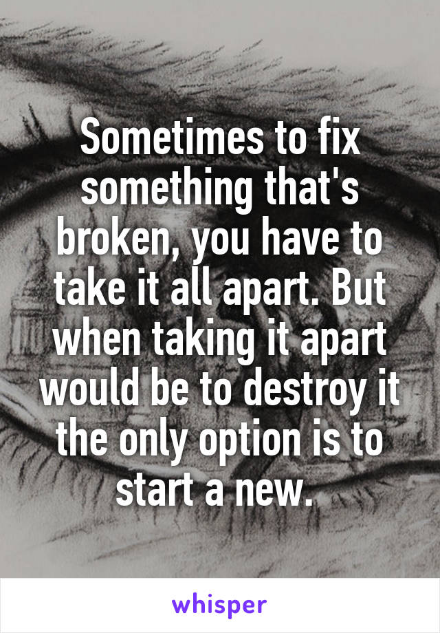 Sometimes to fix something that's broken, you have to take it all apart. But when taking it apart would be to destroy it the only option is to start a new. 
