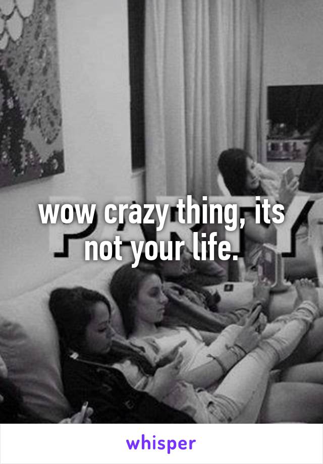 wow crazy thing, its not your life.
