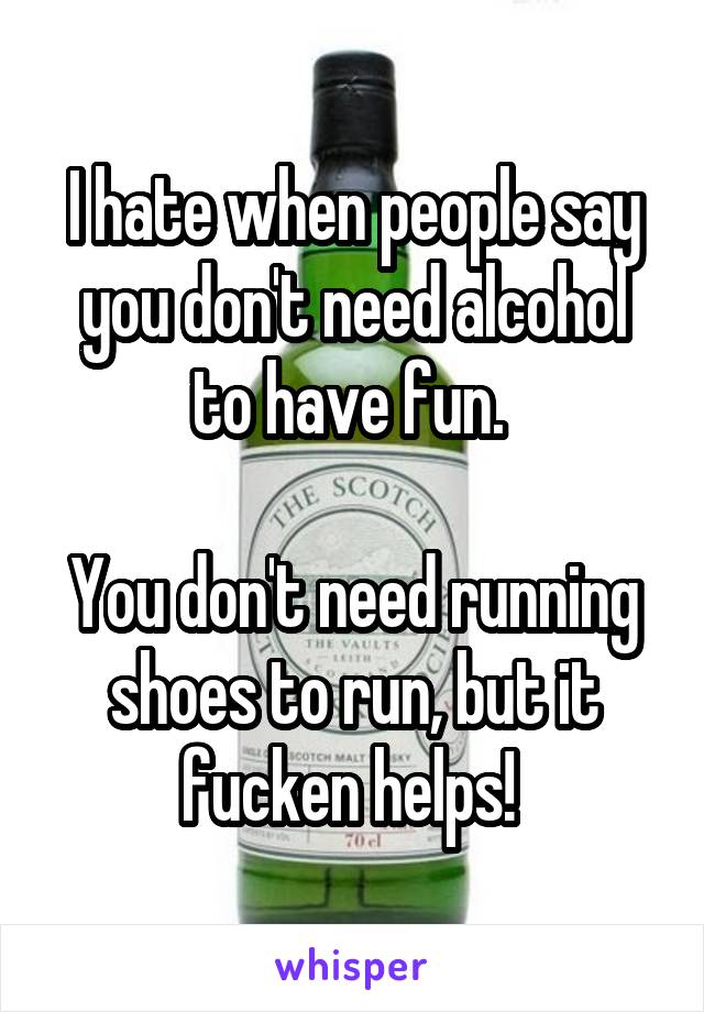I hate when people say you don't need alcohol to have fun. 

You don't need running shoes to run, but it fucken helps! 