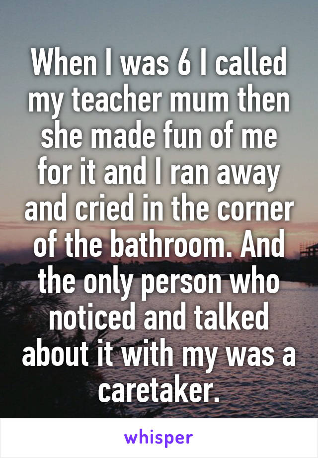 When I was 6 I called my teacher mum then she made fun of me for it and I ran away and cried in the corner of the bathroom. And the only person who noticed and talked about it with my was a caretaker.