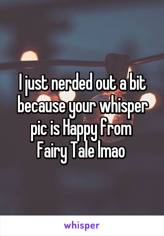 I just nerded out a bit because your whisper pic is Happy from 
Fairy Tale lmao 
