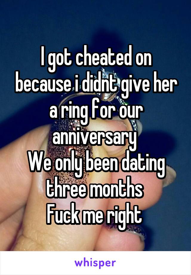 I got cheated on because i didnt give her a ring for our anniversary 
We only been dating three months 
Fuck me right 