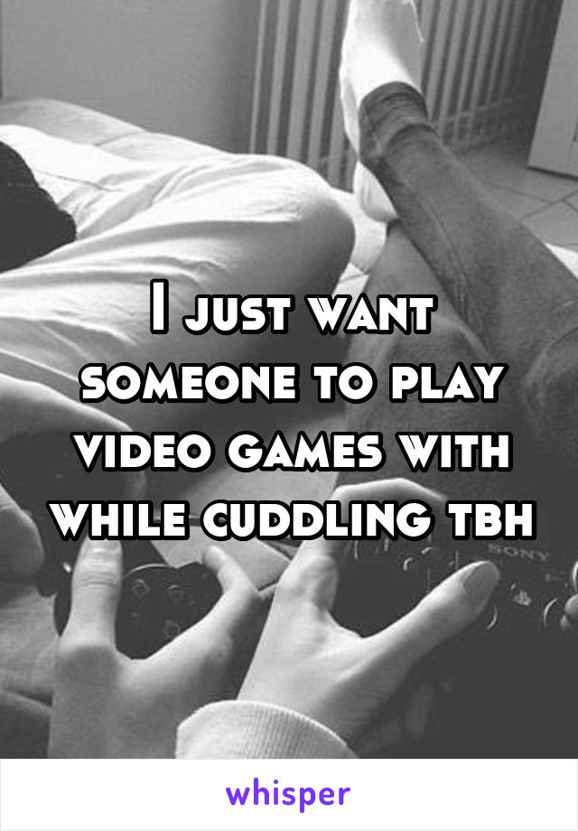 I just want someone to play video games with while cuddling tbh