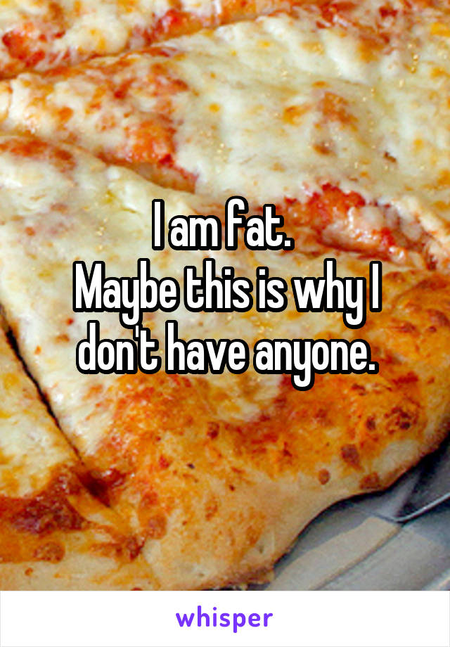 I am fat. 
Maybe this is why I don't have anyone.
