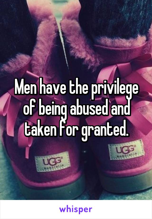 Men have the privilege of being abused and taken for granted.