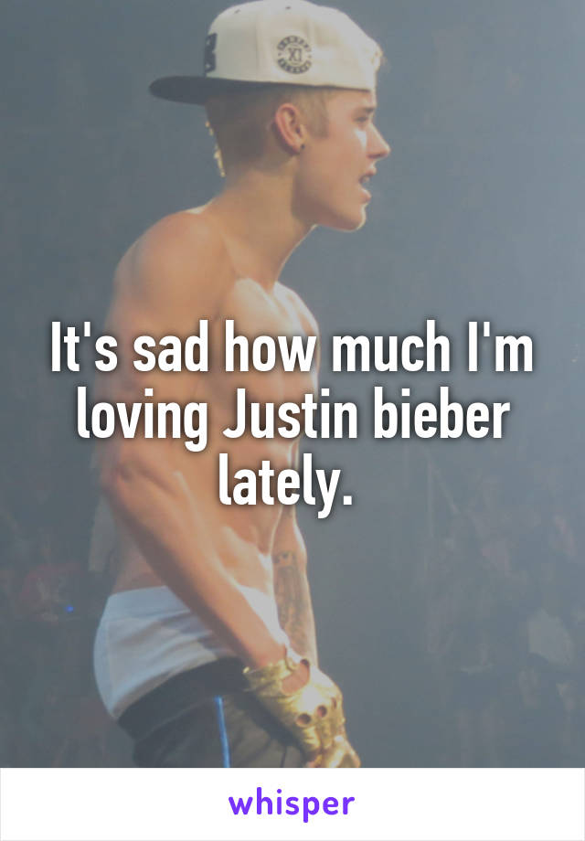It's sad how much I'm loving Justin bieber lately. 