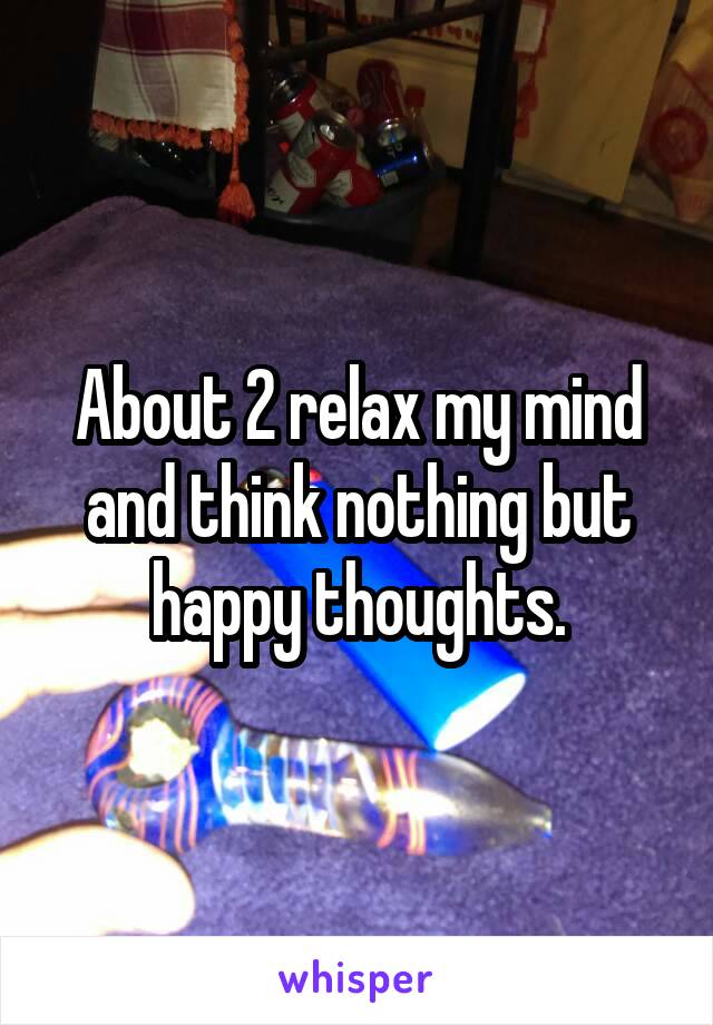 About 2 relax my mind and think nothing but happy thoughts.