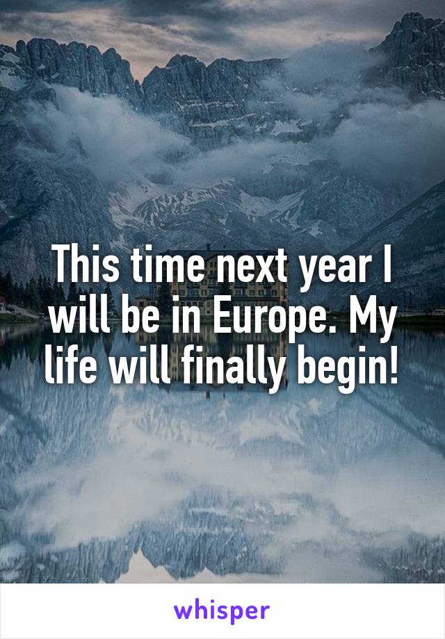 This time next year I will be in Europe. My life will finally begin!