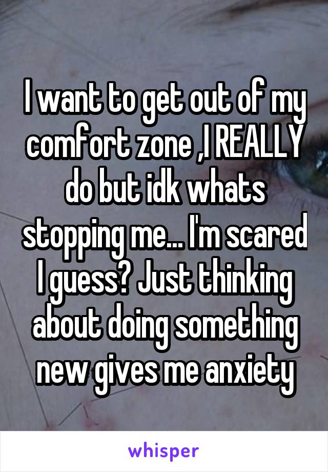 I want to get out of my comfort zone ,I REALLY do but idk whats stopping me... I'm scared I guess? Just thinking about doing something new gives me anxiety