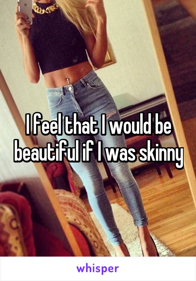 I feel that I would be beautiful if I was skinny