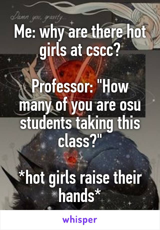 Me: why are there hot girls at cscc?

Professor: "How many of you are osu students taking this class?"

*hot girls raise their hands*