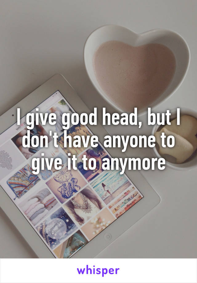 I give good head, but I don't have anyone to give it to anymore
