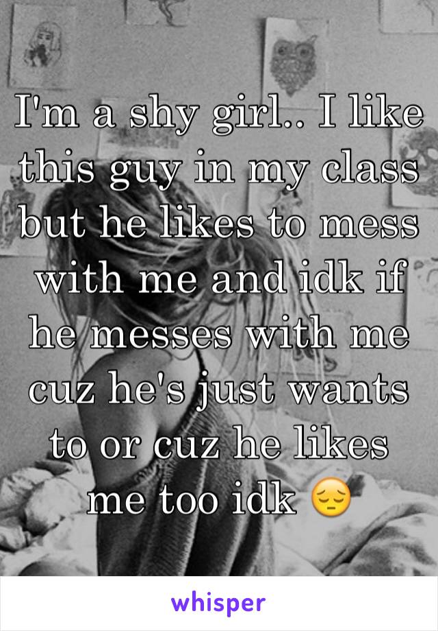 I'm a shy girl.. I like this guy in my class but he likes to mess with me and idk if he messes with me cuz he's just wants to or cuz he likes me too idk 😔