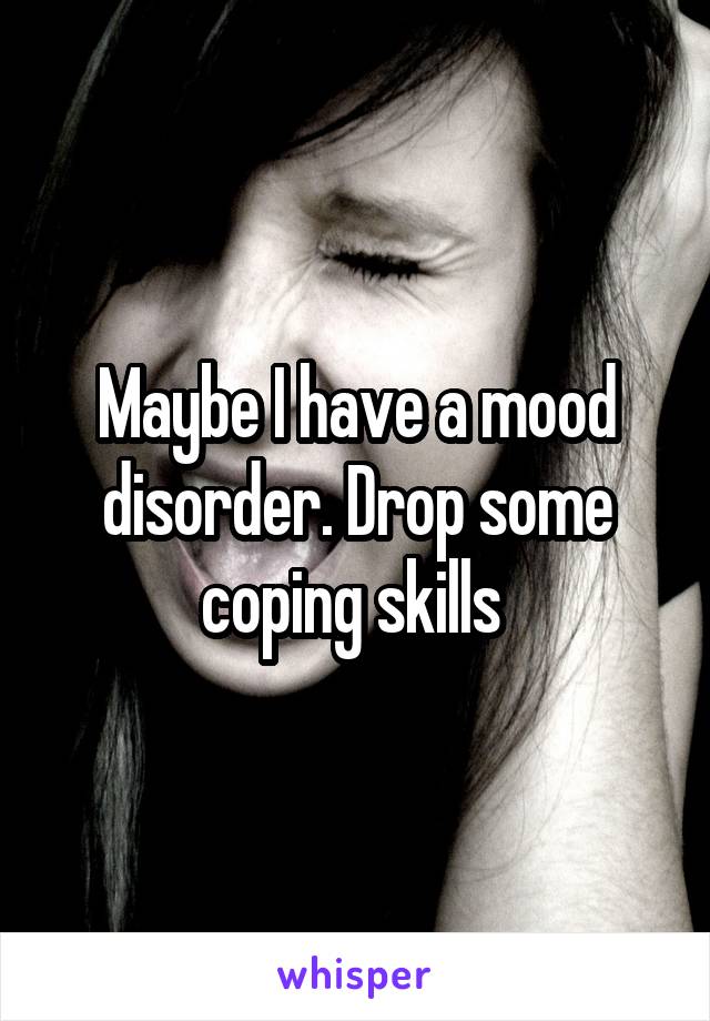 Maybe I have a mood disorder. Drop some coping skills 