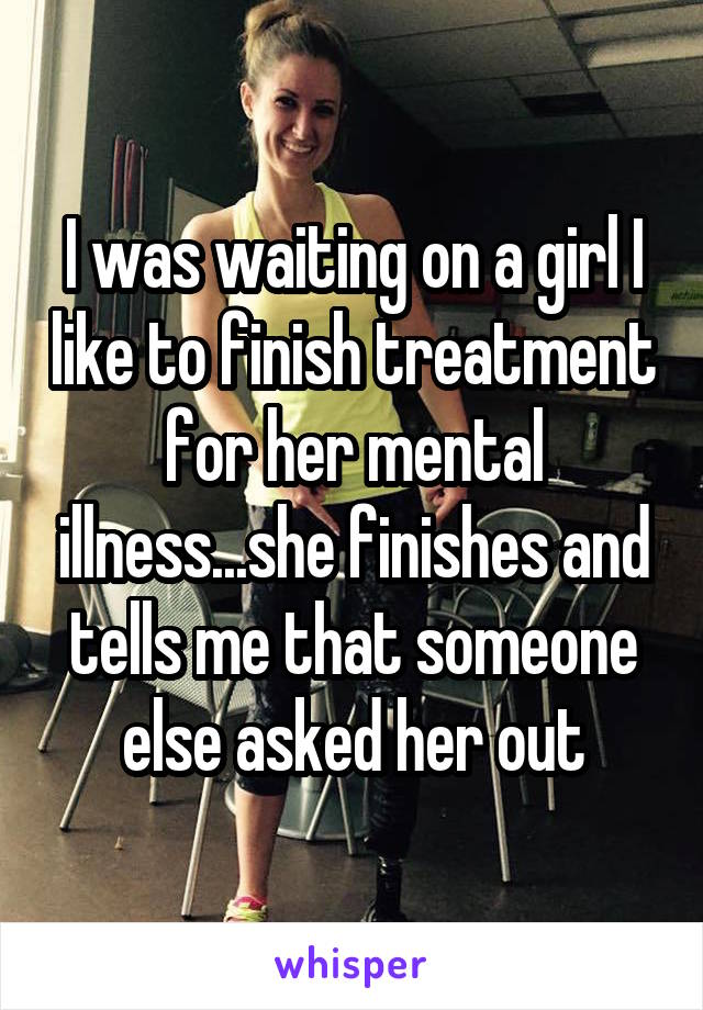I was waiting on a girl I like to finish treatment for her mental illness...she finishes and tells me that someone else asked her out