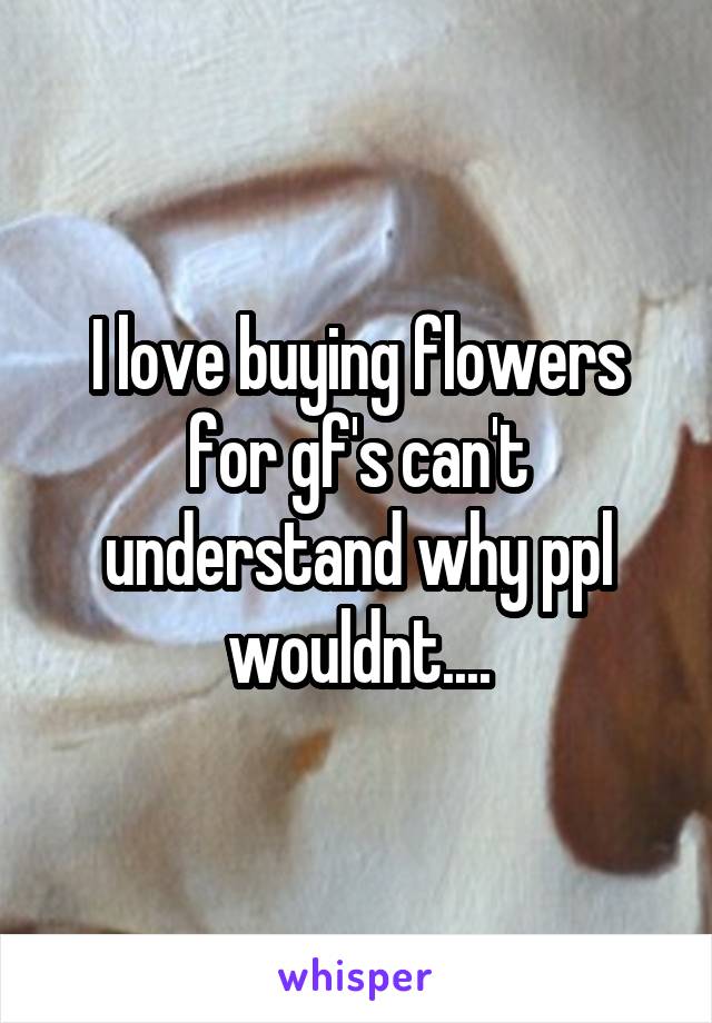 I love buying flowers for gf's can't understand why ppl wouldnt....