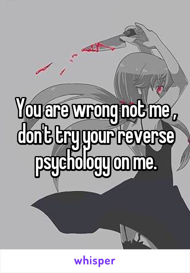 You are wrong not me , don't try your reverse psychology on me.