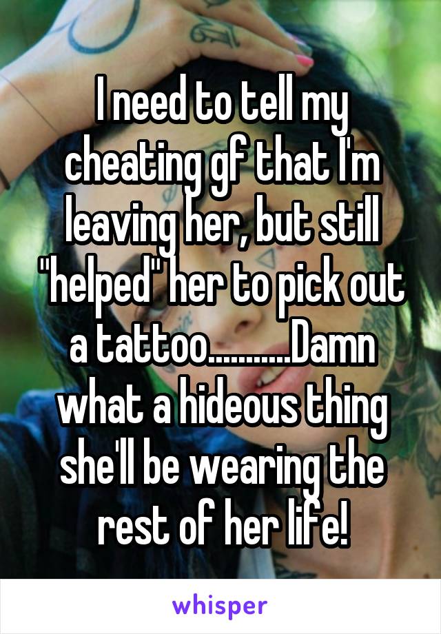 I need to tell my cheating gf that I'm leaving her, but still "helped" her to pick out a tattoo...........Damn what a hideous thing she'll be wearing the rest of her life!