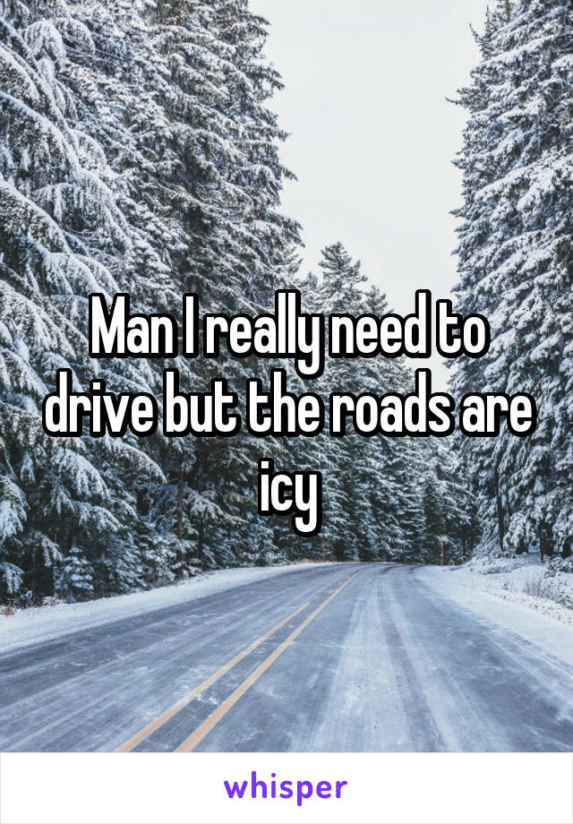 Man I really need to drive but the roads are icy
