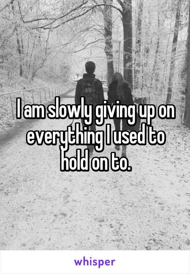 I am slowly giving up on everything I used to hold on to.