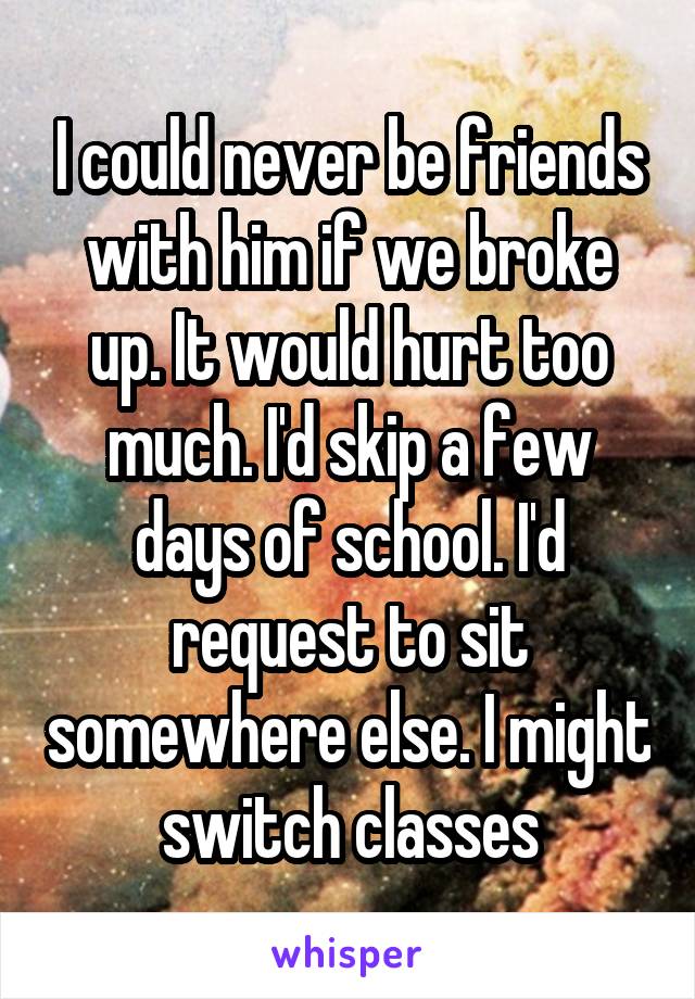I could never be friends with him if we broke up. It would hurt too much. I'd skip a few days of school. I'd request to sit somewhere else. I might switch classes
