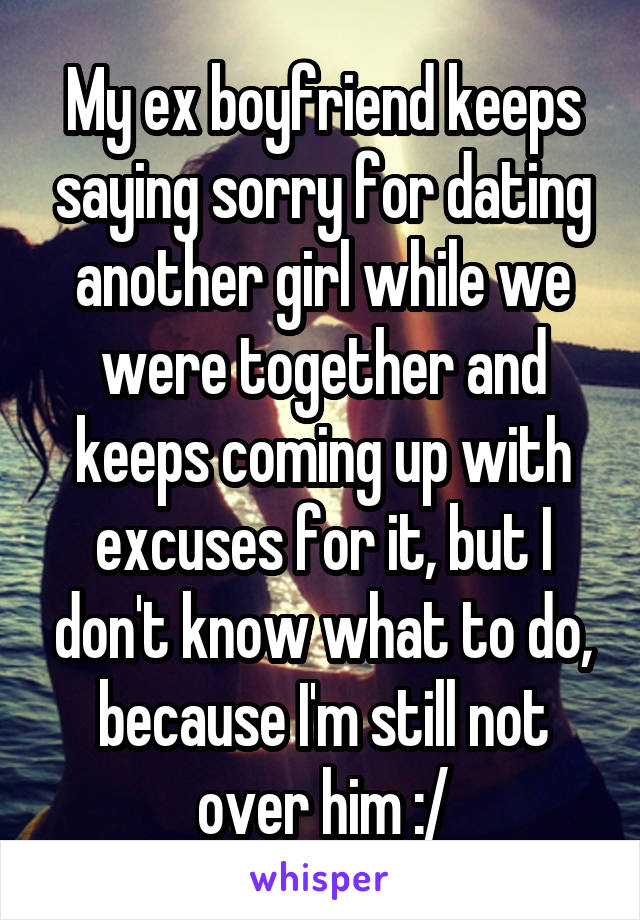 My ex boyfriend keeps saying sorry for dating another girl while we were together and keeps coming up with excuses for it, but I don't know what to do, because I'm still not over him :/