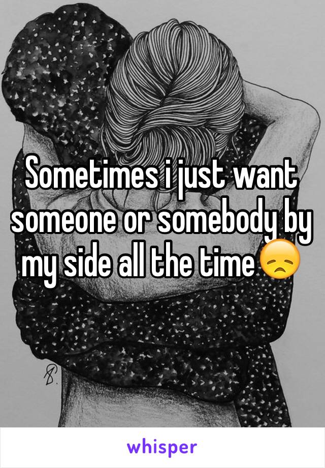 Sometimes i just want someone or somebody by my side all the time😞