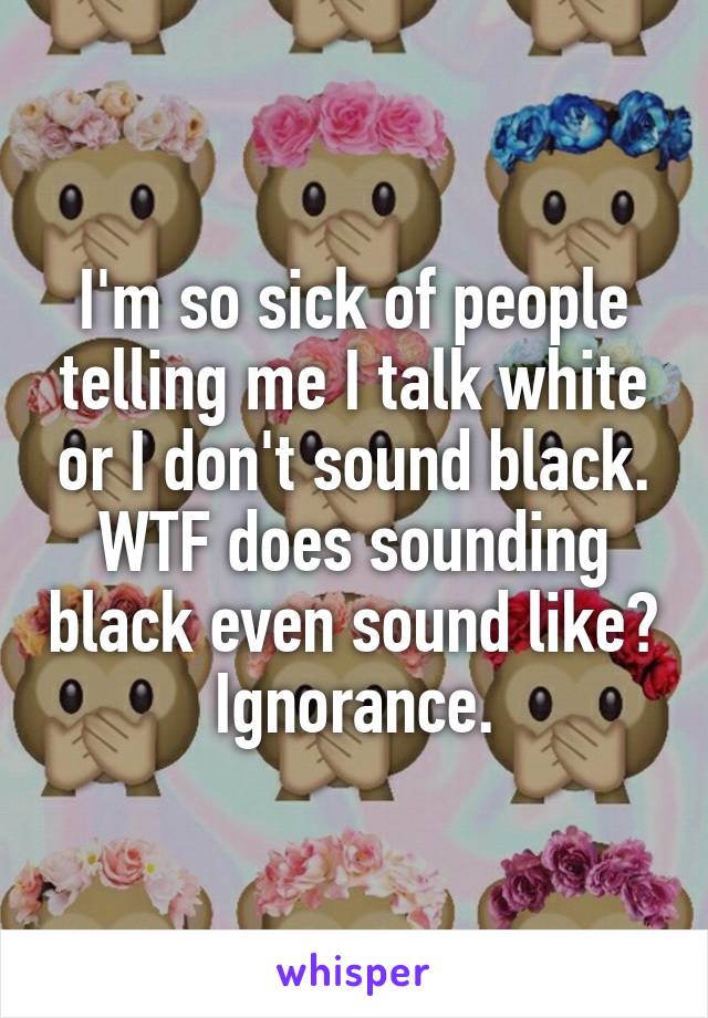 I'm so sick of people telling me I talk white or I don't sound black. WTF does sounding black even sound like? Ignorance.