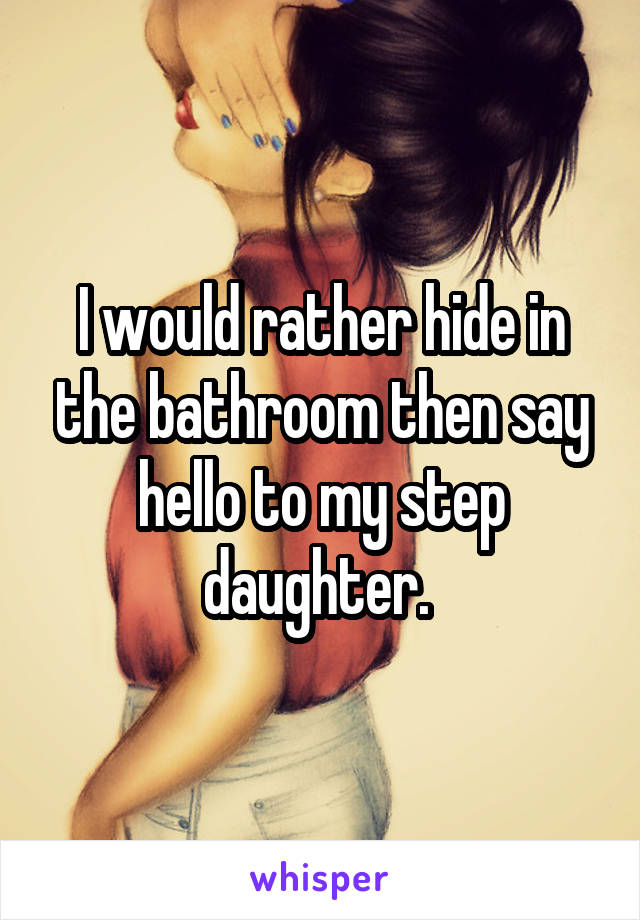 I would rather hide in the bathroom then say hello to my step daughter. 