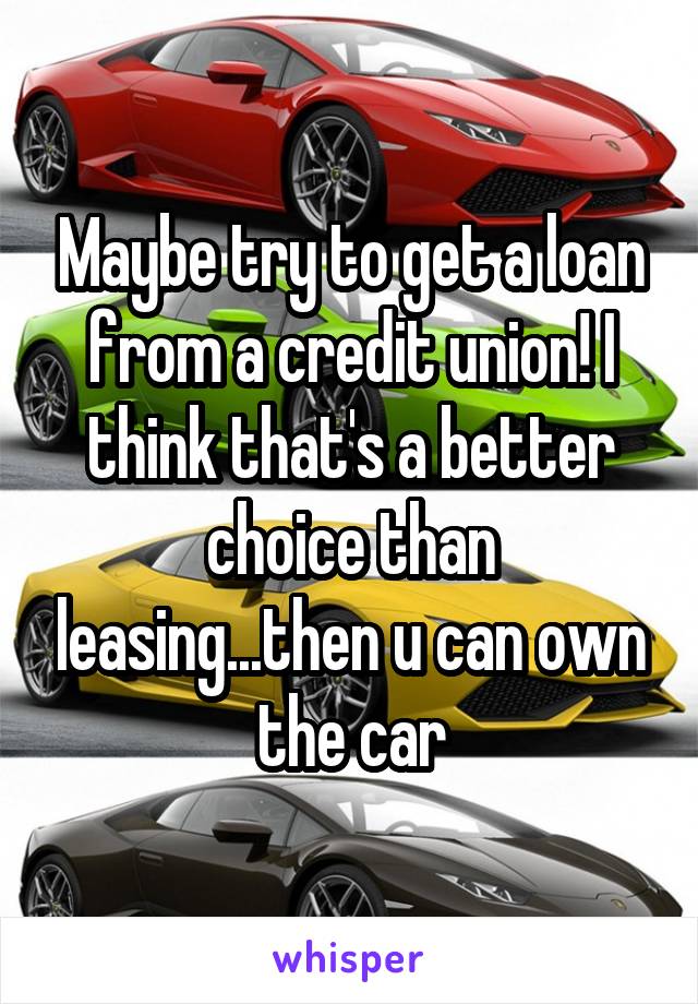 Maybe try to get a loan from a credit union! I think that's a better choice than leasing...then u can own the car