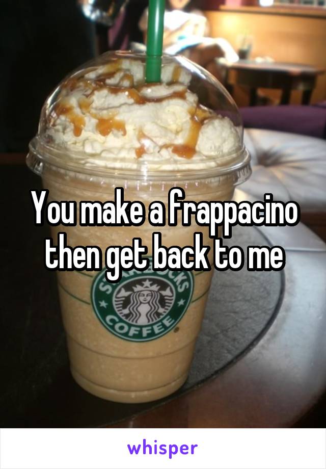 You make a frappacino then get back to me