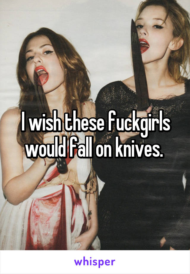 I wish these fuckgirls would fall on knives. 