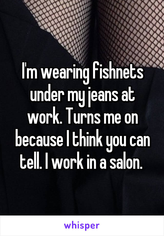 I'm wearing fishnets under my jeans at work. Turns me on because I think you can tell. I work in a salon. 