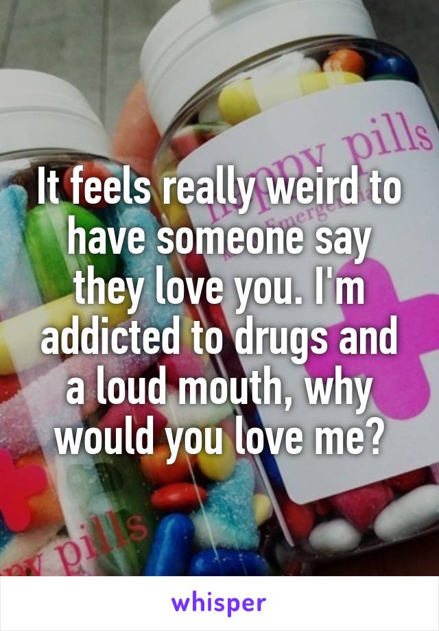 It feels really weird to have someone say they love you. I'm addicted to drugs and a loud mouth, why would you love me?