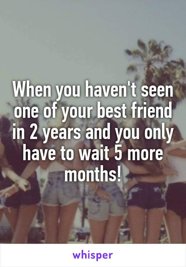 When you haven't seen one of your best friend in 2 years and you only have to wait 5 more months!
